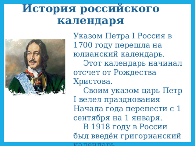 История российского календаря Указом Петра I Россия в 1700 году перешла на юлианский календарь.   Этот календарь начинал отсчет от Рождества Христова.   Своим указом царь Петр I велел празднования Начала года перенести с 1 сентября на 1 января.  В 1918 году в России был введён григорианский календарь.   