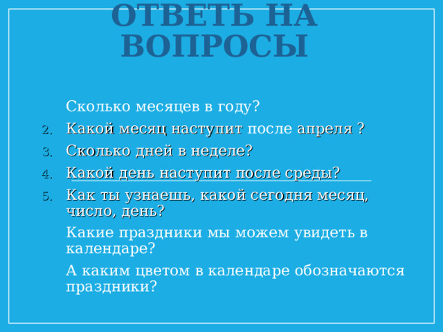    ОТВЕТЬ НА ВОПРОСЫ Сколько месяцев в году? Какой месяц наступит после апреля ? Сколько дней в неделе? Какой день наступит после среды? Как ты узнаешь, какой сегодня месяц, число, день? Какие праздники мы можем увидеть в календаре? А каким цветом в календаре обозначаются праздники?   
