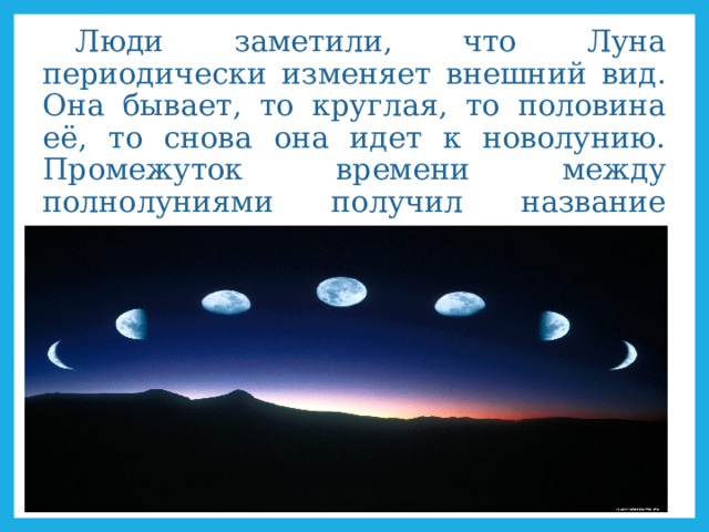 Люди заметили, что Луна периодически изменяет внешний вид. Она бывает, то круглая, то половина её, то снова она идет к новолунию. Промежуток времени между полнолуниями получил название месяц.  