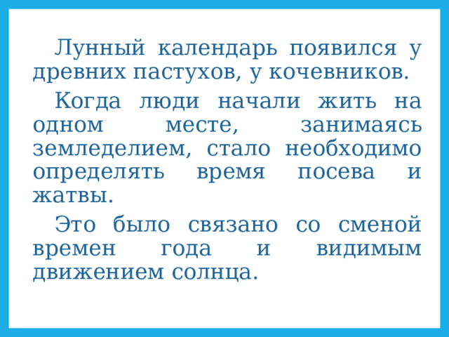Лунный календарь появился у древних пастухов, у кочевников. Когда люди начали жить на одном месте, занимаясь земледелием, стало необходимо определять время посева и жатвы. Это было связано со сменой времен года и видимым движением солнца. 
