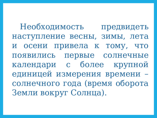  Необходимость предвидеть наступление весны, зимы, лета и осени привела к тому, что появились первые солнечные календари с более крупной единицей измерения времени – солнечного года (время оборота Земли вокруг Солнца). 