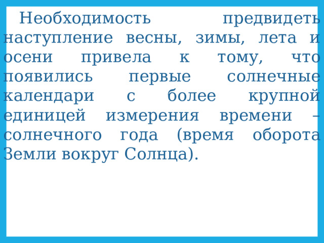 Необходимость предвидеть наступление весны, зимы, лета и осени привела к тому, что появились первые солнечные календари с более крупной единицей измерения времени – солнечного года (время оборота Земли вокруг Солнца). 