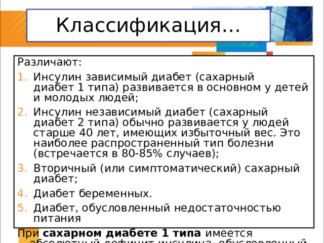 Классификация… Различают: Инсулин зависимый диабет (сахарный диабет 1 типа) развивается в основном у детей и молодых людей; Инсулин независимый диабет (сахарный диабет 2 типа) обычно развивается у людей старше 40 лет, имеющих избыточный вес. Это наиболее распространенный тип болезни (встречается в 80-85% случаев); Вторичный (или симптоматический) сахарный диабет; Диабет беременных. Диабет, обусловленный недостаточностью питания При сахарном диабете 1 типа имеется абсолютный дефицит инсулина, обусловленный нарушением работы поджелудочной железы. 