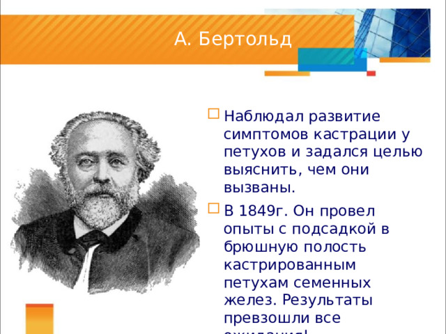 А. Бертольд Наблюдал развитие симптомов кастрации у петухов и задался целью выяснить, чем они вызваны. В 1849г. Он провел опыты с подсадкой в брюшную полость кастрированным петухам семенных желез. Результаты превзошли все ожидания! 1849 год стал годом рождения эндокринологии. 