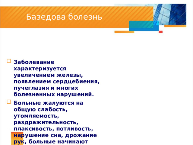 Базедова болезнь Заболевание характеризуется увеличением железы, появлением сердцебиения, пучеглазия и многих болезненных нарушений. Больные жалуются на общую слабость, утомляемость, раздражительность, плаксивость, потливость, нарушение сна, дрожание рук, больные начинают худеть. 