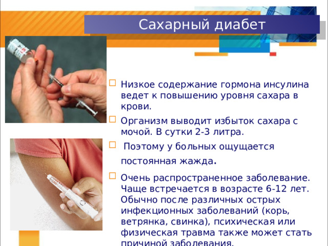 Сахарный диабет Низкое содержание гормона инсулина ведет к повышению уровня сахара в крови. Организм выводит избыток сахара с мочой. В сутки 2-3 литра.  Поэтому у больных ощущается постоянная жажда . Очень распространенное заболевание. Чаще встречается в возрасте 6-12 лет. Обычно после различных острых инфекционных заболеваний (корь, ветрянка, свинка), психическая или физическая травма также может стать причиной заболевания. 