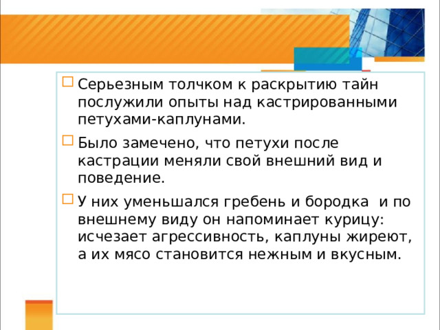 Серьезным толчком к раскрытию тайн послужили опыты над кастрированными петухами-каплунами. Было замечено, что петухи после кастрации меняли свой внешний вид и поведение. У них уменьшался гребень и бородка и по внешнему виду он напоминает курицу: исчезает агрессивность, каплуны жиреют, а их мясо становится нежным и вкусным. 