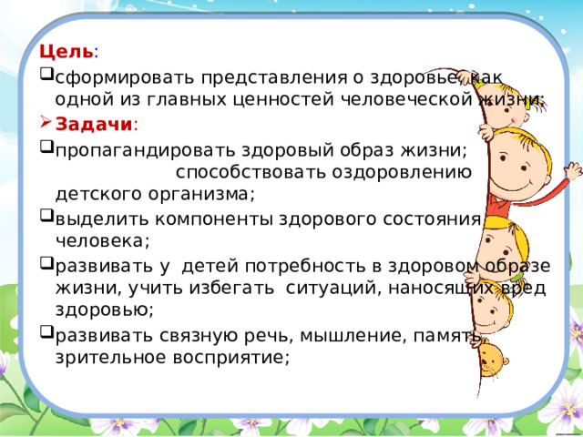 Цель : сформировать представления о здоровье, как одной из главных ценностей человеческой жизни; Задачи : пропагандировать здоровый образ жизни; способствовать оздоровлению детского организма; выделить компоненты здорового состояния человека; развивать у детей потребность в здоровом образе жизни, учить избегать ситуаций, наносящих вред здоровью; развивать связную речь, мышление, память, зрительное восприятие; 