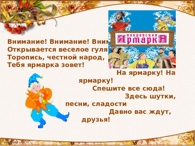 Внимание! Внимание! Внимание!  Открывается веселое гуляние!  Торопись, честной народ,  Тебя ярмарка зовет!  На ярмарку! На ярмарку!  Спешите все сюда!  Здесь шутки, песни, сладости  Давно вас ждут, друзья! 