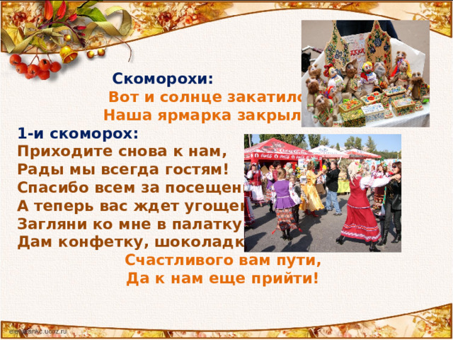  Скоморохи: Вот и солнце закатилось -  Наша ярмарка закрылась! 1-и скоморох:  Приходите снова к нам,  Рады мы всегда гостям!  Спасибо всем за посещение,  А теперь вас ждет угощение.  Загляни ко мне в палатку —  Дам конфетку, шоколадку.   Счастливого вам пути,  Да к нам еще прийти!  