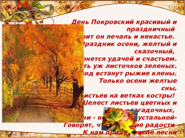  День Покровский красивый и праздничный  Растворит он печаль и ненастье.  Праздник осени, желтый и сказочный,  Обернется удачей и счастьем.  Не видать уж листочков зеленых.  В хоровод встанут рыжие клены.  Только осени желтые сны,  Красных листьев на ветках костры!  Шелест листьев цветных и загадочных,  Звуки осени - нежной, хрустальной-  Говорят, что весенние радости  К нам придут после песни прощальной.  