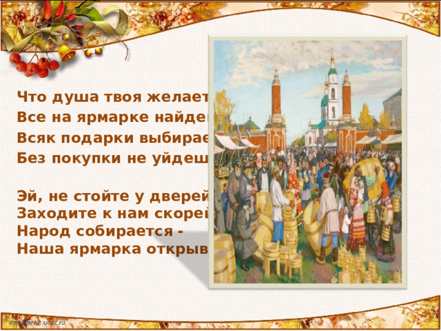 Что душа твоя желает – Все на ярмарке найдешь! Всяк подарки выбирает, Без покупки не уйдешь!   Эй, не стойте у дверей,  Заходите к нам скорей! Народ собирается -  Наша ярмарка открывается 