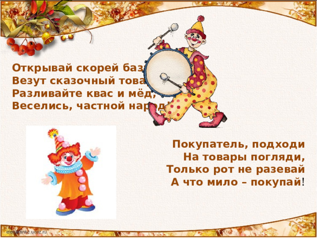 Открывай скорей базар, Везут сказочный товар. Разливайте квас и мёд, Веселись, частной народ!    Покупатель, подходи На товары погляди,  Только рот не разевай  А что мило – покупай ! 