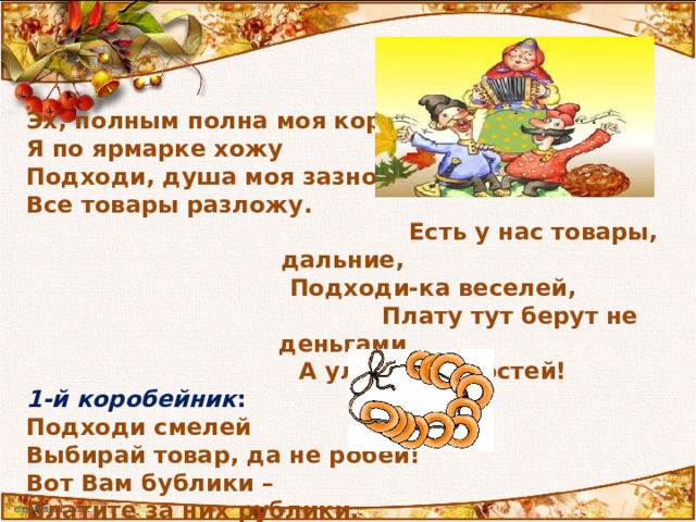 Эх, полным полна моя коробушка, Я по ярмарке хожу Подходи, душа моя зазнобушка Все товары разложу.  Есть у нас товары, дальние,   Подходи-ка веселей,   Плату тут берут не деньгами   А улыбками гостей! 1-й  коробейник : Подходи смелей Выбирай товар, да не робей! Вот Вам бублики – Платите за них рублики.  