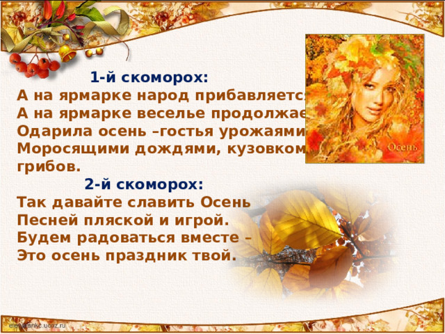  1-й скоморох: А на ярмарке народ прибавляется,  А на ярмарке веселье продолжается. Одарила осень –гостья урожаями плодов, Моросящими дождями, кузовком лесных грибов.  2-й скоморох: Так давайте славить Осень Песней пляской и игрой. Будем радоваться вместе – Это осень праздник твой.  