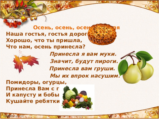  Осень, осень, осень золотая Наша гостья, гостья дорогая! Хорошо, что ты пришла, Что нам, осень принесла?  Принесла я вам муки.  Значит, будут пироги.  Принесла вам груши.  Мы их впрок насушим. Помидоры, огурцы, Принесла Вам с грядки И капусту и бобы, Кушайте ребятки!  