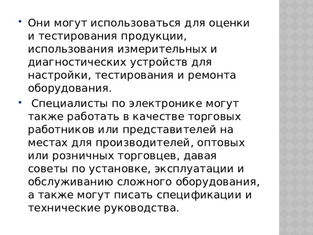 Они могут использоваться для оценки и тестирования продукции, использования измерительных и диагностических устройств для настройки, тестирования и ремонта оборудования.   Специалисты по электронике могут также работать в качестве торговых работников или представителей на местах для производителей, оптовых или розничных торговцев, давая советы по установке, эксплуатации и обслуживанию сложного оборудования, а также могут писать спецификации и технические руководства. 