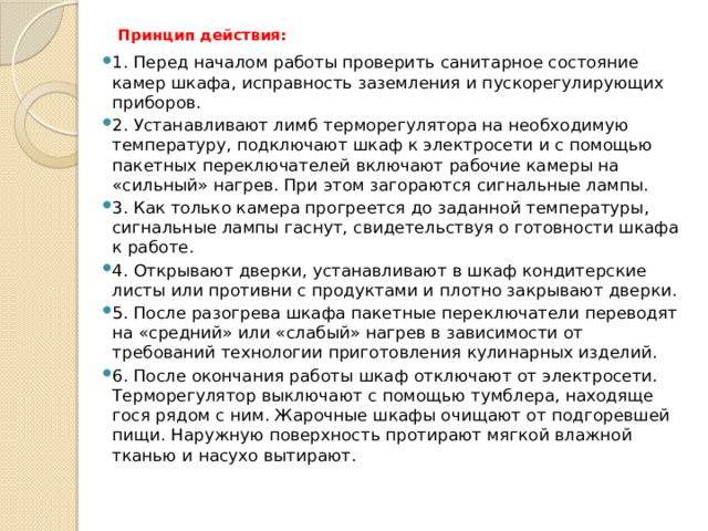Принцип действия:   1. Перед началом работы проверить санитарное состояние камер шкафа, исправность заземления и пускорегулирующих приборов. 2. Устанавливают лимб терморегу­лятора на необходимую температуру, подключают шкаф к электросети и с помощью пакетных переключателей включают рабочие камеры на «сильный» нагрев. При этом загораются сигнальные лампы. 3. Как только камера прогреется до заданной температуры, сигнальные лампы гаснут, свидетельствуя о го­товности шкафа к работе. 4. Открывают дверки, устанавливают в шкаф кондитерские листы или противни с продуктами и плотно за­крывают дверки. 5. После разогрева шкафа пакетные переклю­чатели переводят на «средний» или «слабый» нагрев в зави­симости от требований технологии приготовления кулинарных изделий. 6. После окончания работы шкаф отключают от электросети. Терморегулятор выключают с помощью тумблера, находяще­гося рядом с ним. Жарочные шкафы очищают от подгоревшей пищи. Наружную поверхность протирают мягкой влажной тканью и насухо вытирают.   