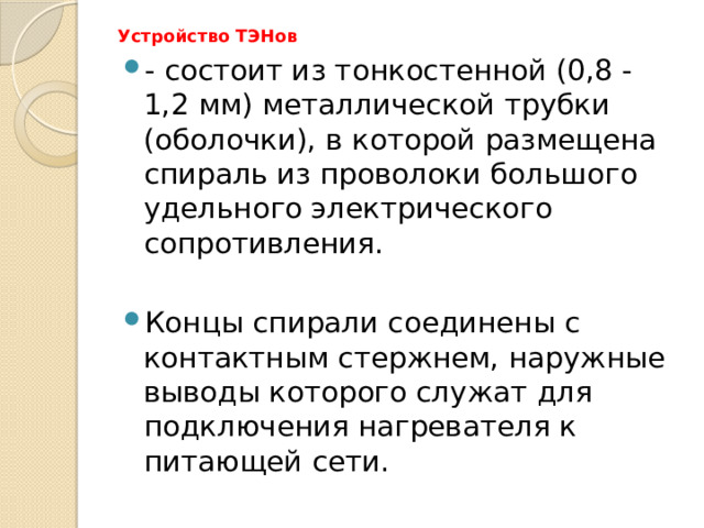 Устройство ТЭНов   - состоит из тонкостенной (0,8 - 1,2 мм) металлической трубки (оболочки), в которой размещена спираль из проволоки большого удельного электрического сопротивления. Концы спирали соединены с контактным стержнем, наружные выводы которого служат для подключения нагревателя к питающей сети. 