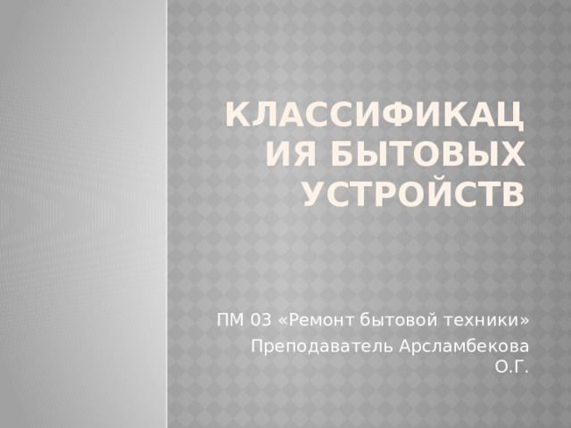 Классификация бытовых устройств ПМ 03 «Ремонт бытовой техники» Преподаватель Арсламбекова О.Г. 