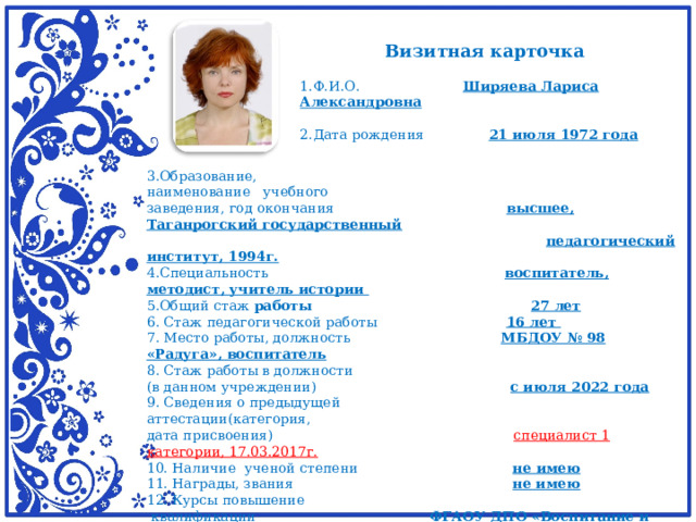 Визитная карточка   Ф.И.О. Ширяева Лариса Александровна  2 .Дата рождения 21 июля 1972 года 3.Образование, наименование учебного заведения, год окончания  высшее, Таганрогский государственный  педагогический институт, 1994г. 4.Специальность воспитатель, методист, учитель истории 5.Общий стаж работы 27 лет 6. Стаж педагогической работы 16 лет 7. Место работы, должность МБДОУ № 98 «Радуга», воспитатель 8. Стаж работы в должности (в данном учреждении)  с июля 2022 года 9. Сведения о предыдущей аттестации(категория, дата присвоения) специалист 1 категории, 17.03.2017г. 10. Наличие ученой степени не имею 11. Награды, звания не имею 12. Курсы повышение  квалификации    ФГАОУ ДПО «Воспитание и развитие     дошкольников: требования ФГОС ДО»,     ноябрь 2022г.  13.Личный сайт :   https://infourok.ru/user/shiryaeva-larisa     aleksandrovna3  