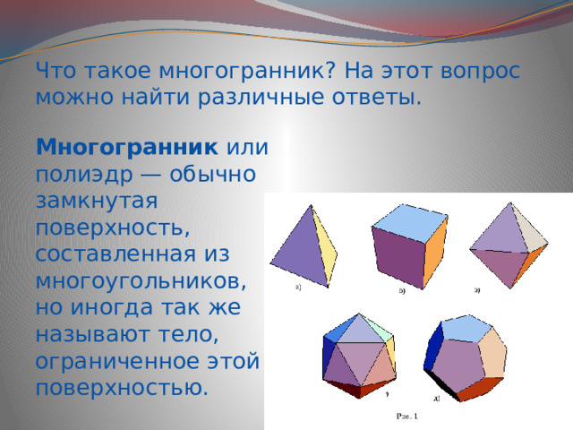 Что такое многогранник? На этот вопрос можно найти различные ответы. Многогранник  или полиэдр — обычно замкнутая поверхность, составленная из многоугольников, но иногда так же называют тело, ограниченное этой поверхностью. 