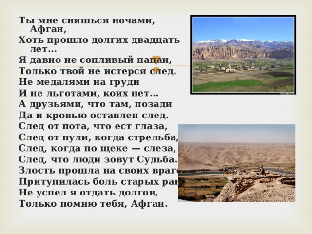 Ты мне снишься ночами, Афган, Хоть прошло долгих двадцать лет… Я давно не сопливый пацан, Только твой не истерся след. Не медалями на груди И не льготами, коих нет… А друзьями, что там, позади Да и кровью оставлен след. След от пота, что ест глаза, След от пули, когда стрельба, След, когда по щеке — слеза, След, что люди зовут Судьба. Злость прошла на своих врагов, Притупилась боль старых ран… Не успел я отдать долгов, Только помню тебя, Афган.  
