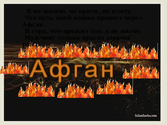  Я не жалею, не кричу, не плачу,  Что путь моей войны прошел через Афган ,  Я горд, что прожил так, а не иначе,  Мужчину только красят шрамы ран... 