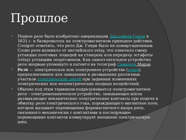 Прошлое Первое реле было изобретено американцем  Джозефом Генри  в 1831 г. и базировалось на электромагнитном принципе действия. Следует отметить, что реле Дж. Генри было не коммутационным. Слово реле возникло от английского relay, что означало смену уставших почтовых лошадей на станциях или передачу эстафеты (relay) уставшим спортсменом. Как самостоятельное устройство реле впервые упомянуто в патенте на телеграф  Самюэля Морзе . Реле́  — электрическое или электронное устройство ( ключ ), предназначенное для замыкания и размыкания различных участков  электрических цепей  при заданных изменениях электрических или неэлектрических входных воздействий. Обычно под этим термином подразумевается электромагнитное реле - электромеханическое устройство, замыкающее и/или размыкающее механические электрические контакты при подаче в обмотку реле электрического тока, порождающего магнитное поле, которое вызывает перемещения феромагнитного якоря реле, связанного механически с контактами и последующее перемещение контактов коммутирует внешнюю электрическую цепь. 