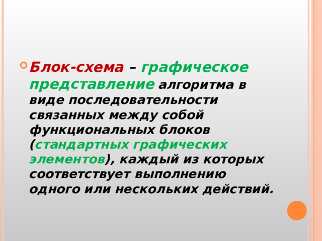 Блок-схема – графическое  представление  алгоритма в виде последовательности связанных между собой функциональных блоков ( стандартных графических элементов ), каждый из которых соответствует выполнению одного или нескольких действий.   