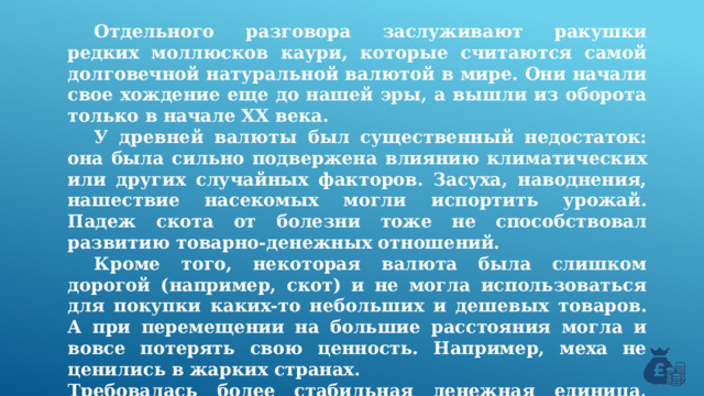  Отдельного разговора заслуживают ракушки редких моллюсков каури, которые считаются самой долговечной натуральной валютой в мире. Они начали свое хождение еще до нашей эры, а вышли из оборота только в начале XX века.  У древней валюты был существенный недостаток: она была сильно подвержена влиянию климатических или других случайных факторов. Засуха, наводнения, нашествие насекомых могли испортить урожай. Падеж скота от болезни тоже не способствовал развитию товарно-денежных отношений.  Кроме того, некоторая валюта была слишком дорогой (например, скот) и не могла использоваться для покупки каких-то небольших и дешевых товаров. А при перемещении на большие расстояния могла и вовсе потерять свою ценность. Например, меха не ценились в жарких странах. Требовалась более стабильная денежная единица, роль которой стали выполнять металлы. 