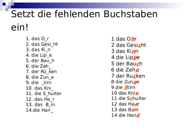 Setzt die fehlenden  Buchstaben ein!   1. das O _ r 2. das Gesi _ ht 3. das Ki _ n 4. die Lip _е 5. der Bau _ h 6. die Zeh _ 7. der Rü _ ken 8. die Zun _ e 9. die _ tirn 10. das Kni _ 11. die S _ hulter 12. das Ha _ r 13. das B _ in 14. die Han _  1 das O h r 2 das Gesi c ht 3 das Ki n n 4 die Lip p e 5 der Bau c h 6 die Zeh e 7 der Ru c ken 8 die Zun g e 9 die S tirn 10 das Kni e 11 die S c hulter 12 das Ha a r 13 das B e in 14 die Han d 