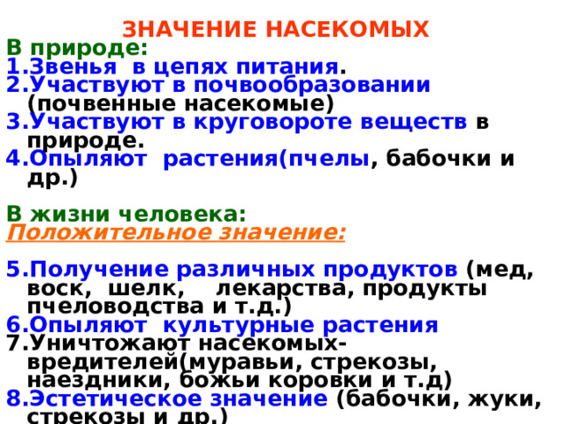 ЗНАЧЕНИЕ НАСЕКОМЫХ В природе: Звенья в цепях питания . Участвуют в почвообразовании (почвенные насекомые) Участвуют в круговороте веществ в природе. Опыляют растения(пчелы , бабочки и др.)  В жизни человека: Положительное значение:  Получение различных продуктов (мед, воск, шелк, лекарства, продукты пчеловодства и т.д.) Опыляют культурные растения  Уничтожают насекомых-вредителей(муравьи, стрекозы, наездники, божьи коровки и т.д) Эстетическое значение (бабочки, жуки, стрекозы и др.) Использование в медицине и косметике (продукты пчеловодства)   