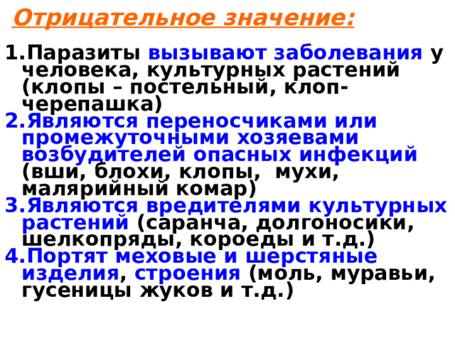  Отрицательное значение:  Паразиты вызывают заболевания у человека, культурных растений (клопы – постельный, клоп-черепашка) Являются переносчиками или промежуточными хозяевами возбудителей  опасных инфекций (вши, блохи, клопы, мухи, малярийный комар) Являются вредителями культурных растений (саранча, долгоносики, шелкопряды, короеды и т.д.) Портят меховые и шерстяные изделия , строения (моль, муравьи, гусеницы жуков и т.д.)  