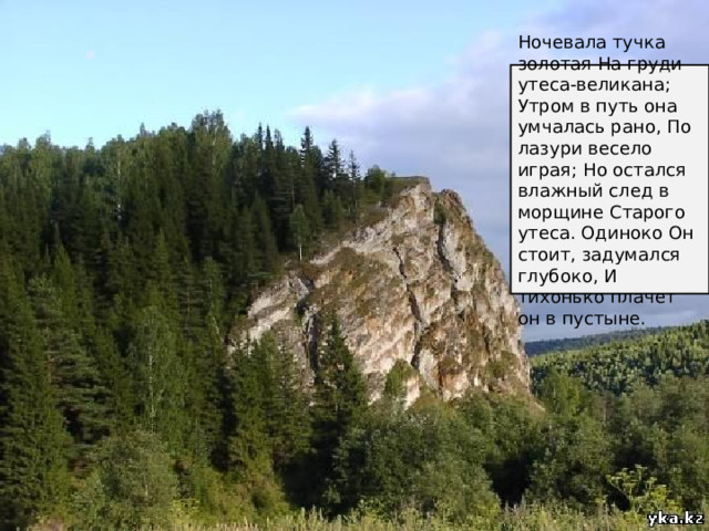 Ночевала тучка золотая На груди утеса-великана; Утром в путь она умчалась рано, По лазури весело играя; Но остался влажный след в морщине Старого утеса. Одиноко Он стоит, задумался глубоко, И тихонько плачет он в пустыне. 