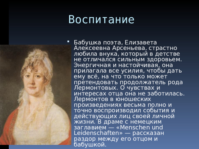  Воспитание Бабушка поэта, Елизавета Алексеевна Арсеньева, страстно любила внука, который в детстве не отличался сильным здоровьем. Энергичная и настойчивая, она прилагала все усилия, чтобы дать ему всё, на что только может претендовать продолжатель рода Лермонтовых. О чувствах и интересах отца она не заботилась. Лермонтов в юношеских произведениях весьма полно и точно воспроизводил события и действующих лиц своей личной жизни. В драме с немецким заглавием — «Menschen und Leidenschaften» — рассказан раздор между его отцом и бабушкой.  