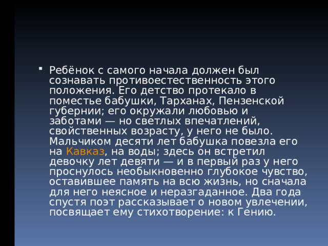 Ребёнок с самого начала должен был сознавать противоестественность этого положения. Его детство протекало в поместье бабушки, Тарханах, Пензенской губернии; его окружали любовью и заботами — но светлых впечатлений, свойственных возрасту, у него не было. Мальчиком десяти лет бабушка повезла его на Кавказ , на воды; здесь он встретил девочку лет девяти — и в первый раз у него проснулось необыкновенно глубокое чувство, оставившее память на всю жизнь, но сначала для него неясное и неразгаданное. Два года спустя поэт рассказывает о новом увлечении, посвящает ему стихотворение: к Гению.  