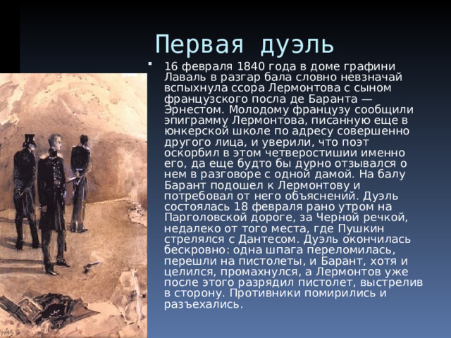  Первая дуэль 16 февраля 1840 года в доме графини Лаваль в разгар бала словно невзначай вспыхнула ссора Лермонтова с сыном французского посла де Баранта — Эрнестом. Молодому французу сообщили эпиграмму Лермонтова, писанную еще в юнкерской школе по адресу совершенно другого лица, и уверили, что поэт оскорбил в этом четверостишии именно его, да еще будто бы дурно отзывался о нем в разговоре с одной дамой. На балу Барант подошел к Лермонтову и потребовал от него объяснений. Дуэль состоялась 18 февраля рано утром на Парголовской дороге, за Черной речкой, недалеко от того места, где Пушкин стрелялся с Дантесом. Дуэль окончилась бескровно: одна шпага переломилась, перешли на пистолеты, и Барант, хотя и целился, промахнулся, а Лермонтов уже после этого разрядил пистолет, выстрелив в сторону. Противники помирились и разъехались. 