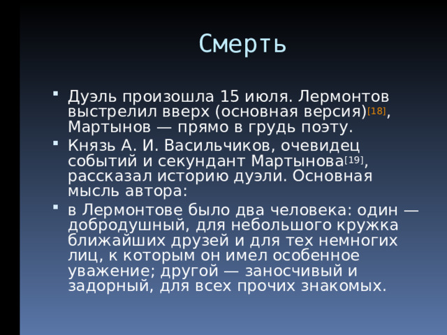  Смерть Дуэль произошла 15 июля. Лермонтов выстрелил вверх (основная версия) [18] , Мартынов — прямо в грудь поэту. Князь А. И. Васильчиков, очевидец событий и секундант Мартынова [19] , рассказал историю дуэли. Основная мысль автора: в Лермонтове было два человека: один — добродушный, для небольшого кружка ближайших друзей и для тех немногих лиц, к которым он имел особенное уважение; другой — заносчивый и задорный, для всех прочих знакомых.  