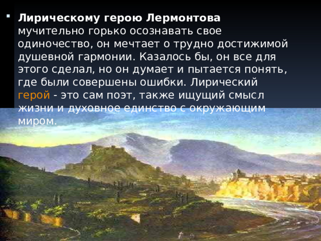 Лирическому герою Лермонтова мучительно горько осознавать свое одиночество, он мечтает о трудно достижимой душевной гармонии. Казалось бы, он все для этого сделал, но он думает и пытается понять, где были совершены ошибки. Лирический герой - это сам поэт, также ищущий смысл жизни и духовное единство с окружающим миром.  