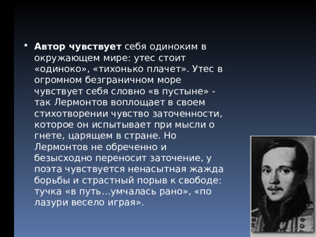 Автор чувствует себя одиноким в окружающем мире: утес стоит «одиноко», «тихонько плачет». Утес в огромном безграничном море чувствует себя словно «в пустыне» - так Лермонтов воплощает в своем стихотворении чувство заточенности, которое он испытывает при мысли о гнете, царящем в стране. Но Лермонтов не обреченно и безысходно переносит заточение, у поэта чувствуется ненасытная жажда борьбы и страстный порыв к свободе: тучка «в путь…умчалась рано», «по лазури весело играя».  