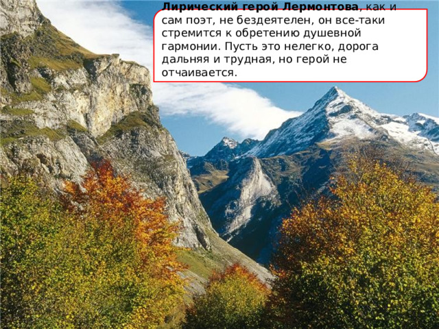 Лирический герой Лермонтова , как и сам поэт, не бездеятелен, он все-таки стремится к обретению душевной гармонии. Пусть это нелегко, дорога дальняя и трудная, но герой не отчаивается. 
