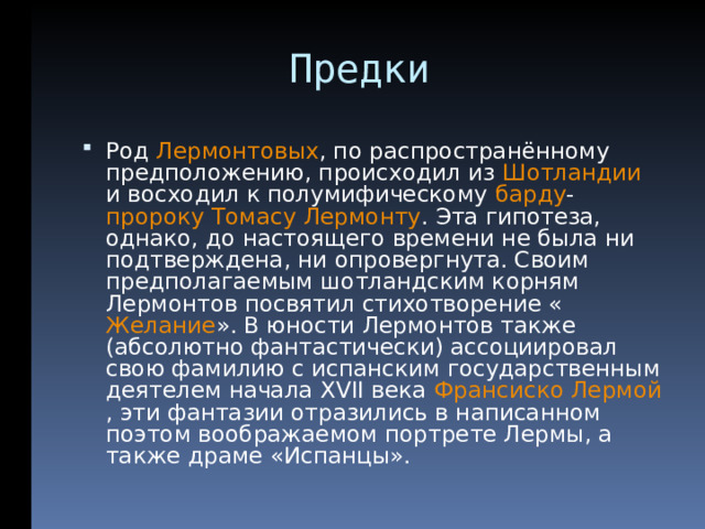  Предки Род Лермонтовых , по распространённому предположению, происходил из Шотландии и восходил к полумифическому барду - пророку  Томасу Лермонту . Эта гипотеза, однако, до настоящего времени не была ни подтверждена, ни опровергнута. Своим предполагаемым шотландским корням Лермонтов посвятил стихотворение « Желание ». В юности Лермонтов также (абсолютно фантастически) ассоциировал свою фамилию с испанским государственным деятелем начала XVII века Франсиско Лермой , эти фантазии отразились в написанном поэтом воображаемом портрете Лермы, а также драме «Испанцы».  