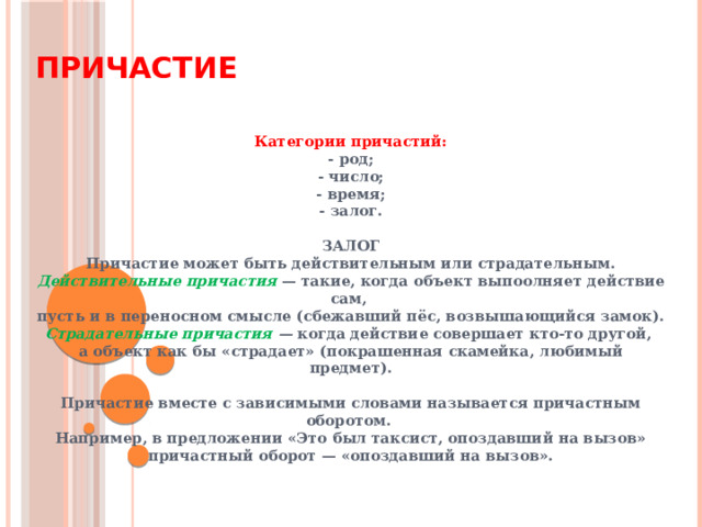 Причастие Категории причастий: - род; - число; - время; - залог.  ЗАЛОГ Причастие может быть действительным или страдательным. Действительные причастия  — такие, когда объект выпоолняет действие сам,  пусть и в переносном смысле (сбежавший пёс, возвышающийся замок). Страдательные причастия — когда действие совершает кто-то другой, а объект как бы «страдает» (покрашенная скамейка, любимый предмет).  Причастие вместе с зависимыми словами называется причастным оборотом. Например, в предложении «Это был таксист, опоздавший на вызов» причастный оборот — «опоздавший на вызов». 