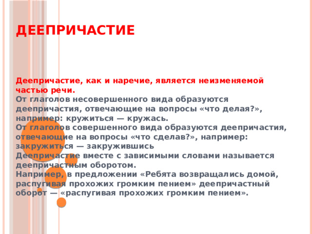 Деепричастие Деепричастие, как и наречие, является неизменяемой частью речи. От глаголов несовершенного вида образуются деепричастия, отвечающие на вопросы «что делая?», например: кружиться — кружась. От глаголов совершенного вида образуются деепричастия, отвечающие на вопросы «что сделав?», например: закружиться — закружившись Деепричастие вместе с зависимыми словами называется деепричастным оборотом. Например, в предложении «Ребята возвращались домой, распугивая прохожих громким пением» деепричастный оборот — «распугивая прохожих громким пением».  