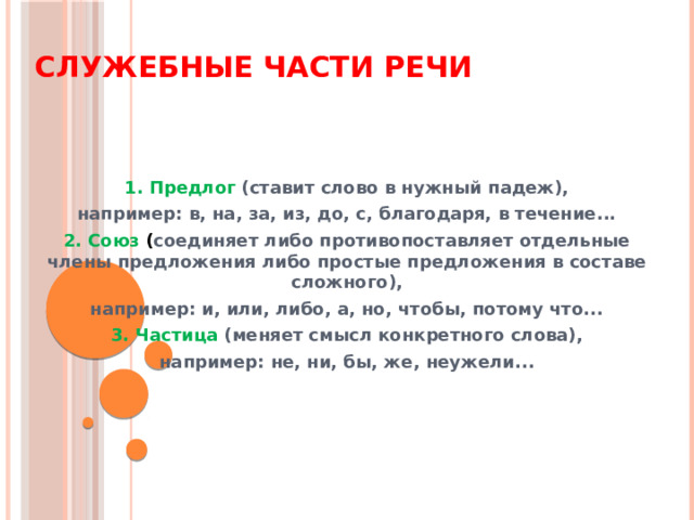 Служебные части речи 1. Предлог (ставит слово в нужный падеж), например: в, на, за, из, до, с, благодаря, в течение... 2. Союз ( соединяет либо противопоставляет отдельные члены предложения либо простые предложения в составе сложного), например: и, или, либо, а, но, чтобы, потому что... 3. Частица (меняет смысл конкретного слова), например: не, ни, бы, же, неужели... 