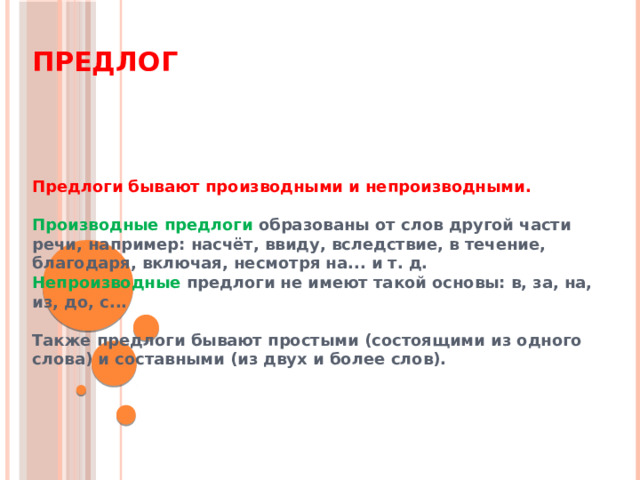 Предлог Предлоги бывают производными и непроизводными.  Производные предлоги образованы от слов другой части речи, например: насчёт, ввиду, вследствие, в течение, благодаря, включая, несмотря на... и т. д. Непроизводные предлоги не имеют такой основы: в, за, на, из, до, с...  Также предлоги бывают простыми (состоящими из одного слова) и составными (из двух и более слов).  