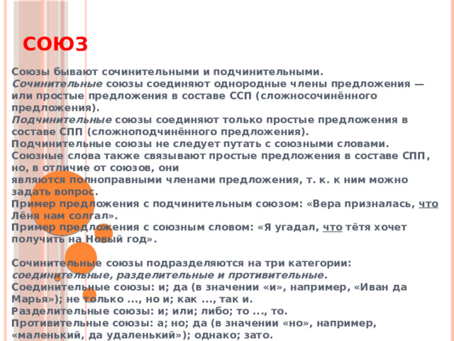 Союз Союзы бывают сочинительными и подчинительными. Сочинительные союзы соединяют однородные члены предложения — или простые предложения в составе ССП (сложносочинённого предложения). Подчинительные союзы соединяют только простые предложения в составе СПП (сложноподчинённого предложения). Подчинительные союзы не следует путать с союзными словами. Союзные слова также связывают простые предложения в составе СПП, но, в отличие от союзов, они являются полноправными членами предложения, т. к. к ним можно задать вопрос. Пример предложения с подчинительным союзом: «Вера призналась, что Лёня нам солгал». Пример предложения с союзным словом: «Я угадал, что тётя хочет получить на Новый год».  Сочинительные союзы подразделяются на три категории: соединительные, разделительные и противительные. Соединительные союзы: и; да (в значении «и», например, «Иван да Марья»); не только ..., но и; как ..., так и. Разделительные союзы: и; или; либо; то ..., то. Противительные союзы: а; но; да (в значении «но», например, «маленький, да удаленький»); однако; зато. 