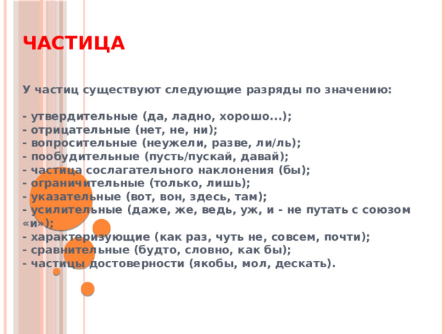 Частица У частиц существуют следующие разряды по значению:  - утвердительные (да, ладно, хорошо...); - отрицательные (нет, не, ни); - вопросительные (неужели, разве, ли/ль); - пообудительные (пусть/пускай, давай); - частица сослагательного наклонения (бы); - ограничительные (только, лишь); - указательные (вот, вон, здесь, там); - усилительные (даже, же, ведь, уж, и - не путать с союзом «и»); - характеризующие (как раз, чуть не, совсем, почти); - сравнительные (будто, словно, как бы); - частицы достоверности (якобы, мол, дескать). 