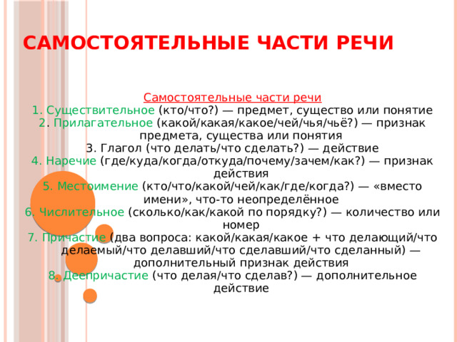 Самостоятельные части речи Самостоятельные части речи 1. Существительное (кто/что?) — предмет, существо или понятие 2 . Прилагательное (какой/какая/какое/чей/чья/чьё?) — признак предмета, существа или понятия 3. Глагол (что делать/что сделать?) — действие 4. Наречие (где/куда/когда/откуда/почему/зачем/как?) — признак действия 5.  Местоимение (кто/что/какой/чей/как/где/когда?) — «вместо имени», что-то неопределённое 6.  Числительное (сколько/как/какой по порядку?) — количество или номер 7. Причастие (два вопроса: какой/какая/какое + что делающий/что делаемый/что делавший/что сделавший/что сделанный) — дополнительный признак действия 8. Деепричастие (что делая/что сделав?) — дополнительное действие 